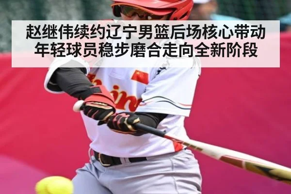 赵继伟续约辽宁男篮后场核心带动年轻球员稳步磨合走向全新阶段